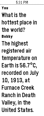 You: What is the hottest place in the world? Bobby: The highest registered air temperature on Earth is 56.7°C, recorded on July 10, 1913, at Furnace Creek Ranch in Death Valley, in the United States.