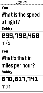 You: What is the speed of light? Bobby: 299,792,458 m/s. You: What's that in imles per hour? Bobby: 670,617,741 mph