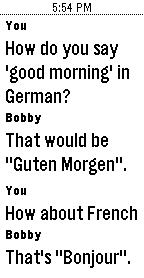 You: How do you say 'good morning' in German? Bobby: That would be "Guten Morgen". You: How about French? Bobby: That's "Bonjour".